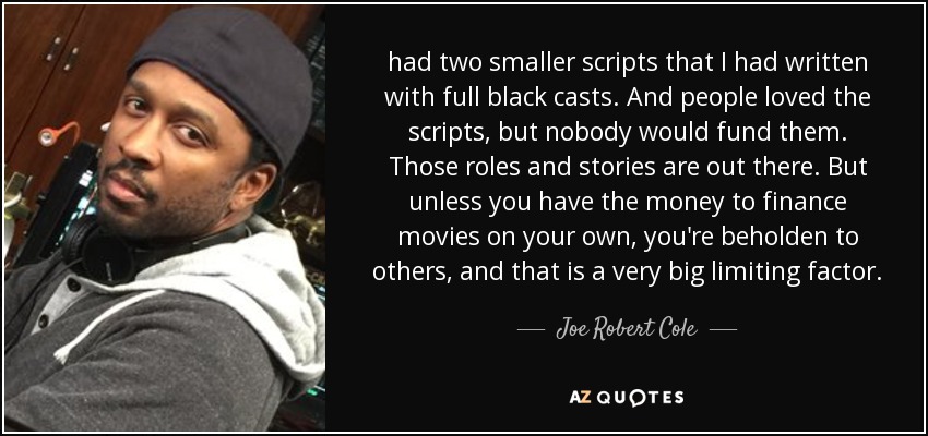 had two smaller scripts that I had written with full black casts. And people loved the scripts, but nobody would fund them. Those roles and stories are out there. But unless you have the money to finance movies on your own, you're beholden to others, and that is a very big limiting factor. - Joe Robert Cole