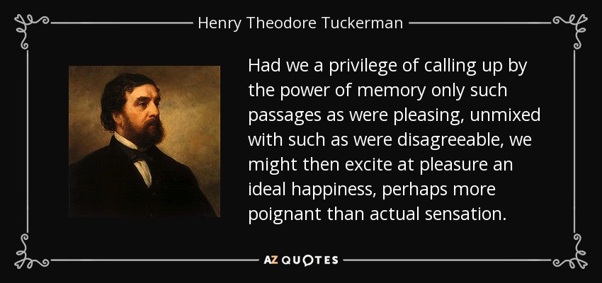 Had we a privilege of calling up by the power of memory only such passages as were pleasing, unmixed with such as were disagreeable, we might then excite at pleasure an ideal happiness, perhaps more poignant than actual sensation. - Henry Theodore Tuckerman