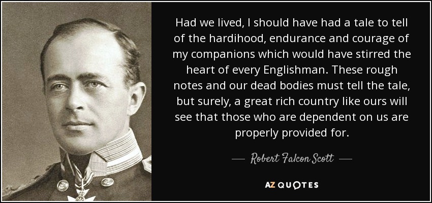 Had we lived, I should have had a tale to tell of the hardihood, endurance and courage of my companions which would have stirred the heart of every Englishman. These rough notes and our dead bodies must tell the tale, but surely, a great rich country like ours will see that those who are dependent on us are properly provided for. - Robert Falcon Scott