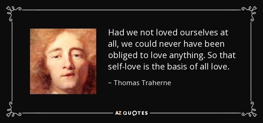 Had we not loved ourselves at all, we could never have been obliged to love anything. So that self-love is the basis of all love. - Thomas Traherne