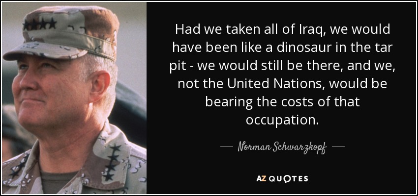 Had we taken all of Iraq, we would have been like a dinosaur in the tar pit - we would still be there, and we, not the United Nations, would be bearing the costs of that occupation. - Norman Schwarzkopf