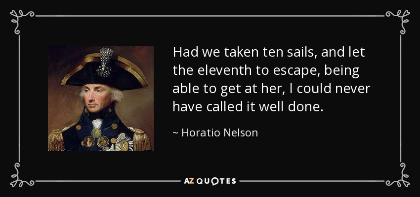 Had we taken ten sails, and let the eleventh to escape, being able to get at her, I could never have called it well done. - Horatio Nelson