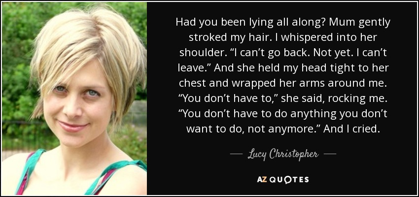 Had you been lying all along? Mum gently stroked my hair. I whispered into her shoulder. “I can’t go back. Not yet. I can’t leave.” And she held my head tight to her chest and wrapped her arms around me. “You don’t have to,” she said, rocking me. “You don’t have to do anything you don’t want to do, not anymore.” And I cried. - Lucy Christopher