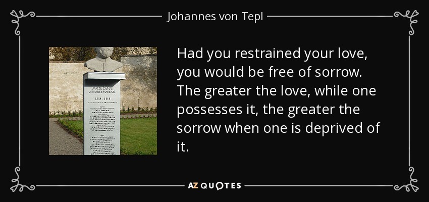 Had you restrained your love, you would be free of sorrow. The greater the love, while one possesses it, the greater the sorrow when one is deprived of it. - Johannes von Tepl