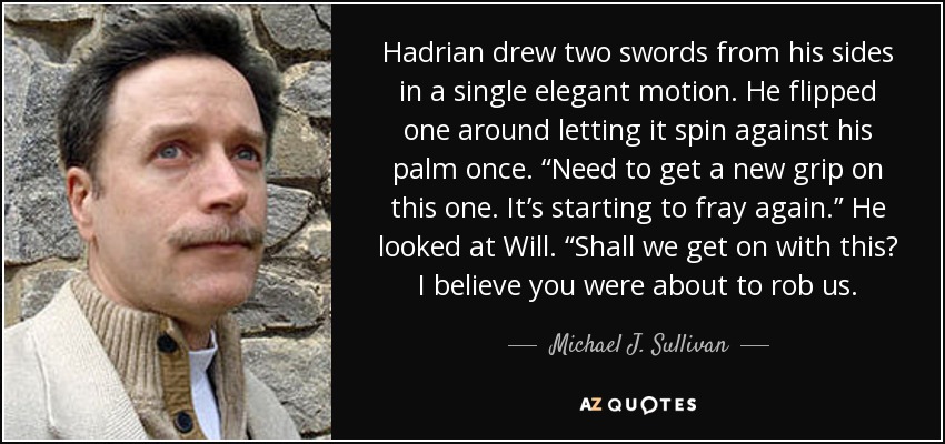 Hadrian drew two swords from his sides in a single elegant motion. He flipped one around letting it spin against his palm once. “Need to get a new grip on this one. It’s starting to fray again.” He looked at Will. “Shall we get on with this? I believe you were about to rob us. - Michael J. Sullivan