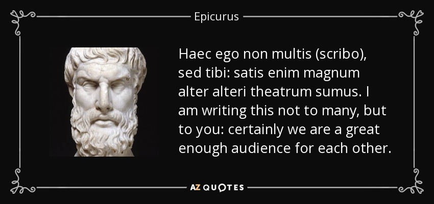 Haec ego non multis (scribo), sed tibi: satis enim magnum alter alteri theatrum sumus. I am writing this not to many, but to you: certainly we are a great enough audience for each other. - Epicurus