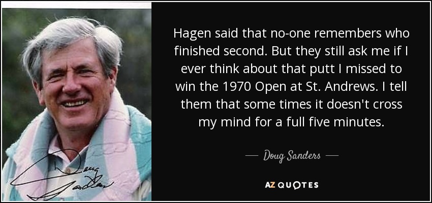 Hagen said that no-one remembers who finished second. But they still ask me if I ever think about that putt I missed to win the 1970 Open at St. Andrews. I tell them that some times it doesn't cross my mind for a full five minutes. - Doug Sanders