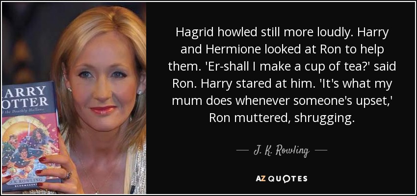 Hagrid howled still more loudly. Harry and Hermione looked at Ron to help them. 'Er-shall I make a cup of tea?' said Ron. Harry stared at him. 'It's what my mum does whenever someone's upset,' Ron muttered, shrugging. - J. K. Rowling