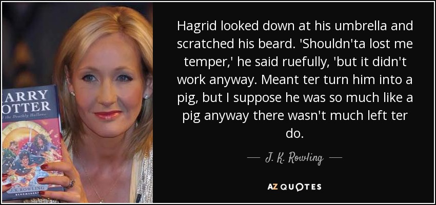 Hagrid looked down at his umbrella and scratched his beard. 'Shouldn'ta lost me temper,' he said ruefully, 'but it didn't work anyway. Meant ter turn him into a pig, but I suppose he was so much like a pig anyway there wasn't much left ter do. - J. K. Rowling