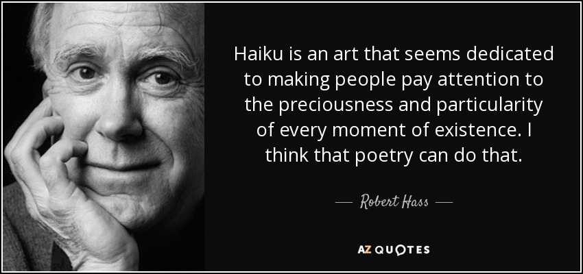 Haiku is an art that seems dedicated to making people pay attention to the preciousness and particularity of every moment of existence. I think that poetry can do that. - Robert Hass