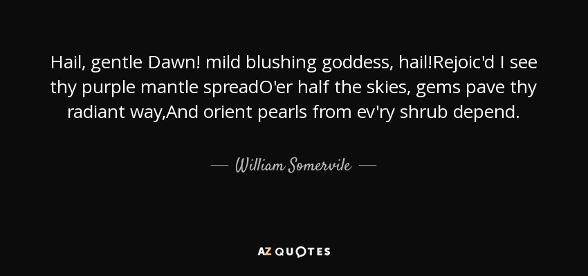 Hail, gentle Dawn! mild blushing goddess, hail!Rejoic'd I see thy purple mantle spreadO'er half the skies, gems pave thy radiant way,And orient pearls from ev'ry shrub depend. - William Somervile