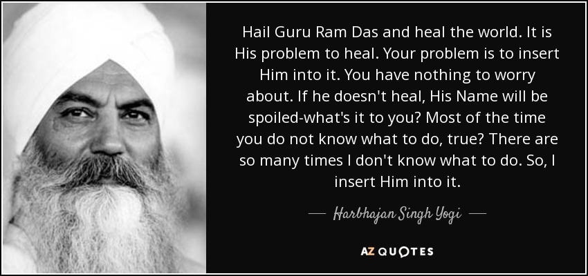 Hail Guru Ram Das and heal the world. It is His problem to heal. Your problem is to insert Him into it. You have nothing to worry about. If he doesn't heal, His Name will be spoiled-what's it to you? Most of the time you do not know what to do, true? There are so many times I don't know what to do. So, I insert Him into it. - Harbhajan Singh Yogi