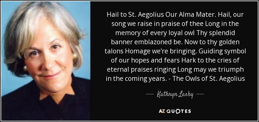 Hail to St. Aegolius Our Alma Mater. Hail, our song we raise in praise of thee Long in the memory of every loyal owl Thy splendid banner emblazoned be. Now to thy golden talons Homage we're bringing. Guiding symbol of our hopes and fears Hark to the cries of eternal praises ringing Long may we triumph in the coming years. - The Owls of St. Aegolius - Kathryn Lasky