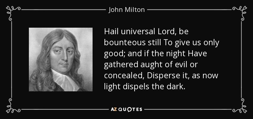 Hail universal Lord, be bounteous still To give us only good; and if the night Have gathered aught of evil or concealed, Disperse it, as now light dispels the dark. - John Milton