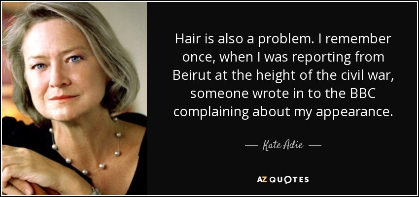 Hair is also a problem. I remember once, when I was reporting from Beirut at the height of the civil war, someone wrote in to the BBC complaining about my appearance. - Kate Adie
