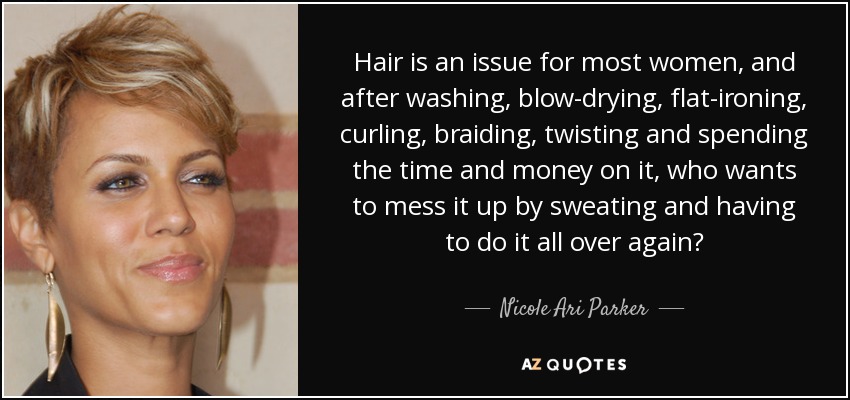 Hair is an issue for most women, and after washing, blow-drying, flat-ironing, curling, braiding, twisting and spending the time and money on it, who wants to mess it up by sweating and having to do it all over again? - Nicole Ari Parker