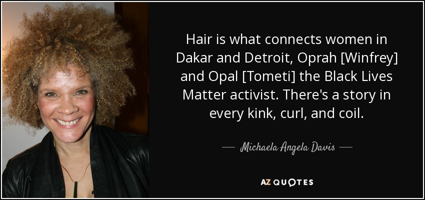 Hair is what connects women in Dakar and Detroit, Oprah [Winfrey] and Opal [Tometi] the Black Lives Matter activist. There's a story in every kink, curl, and coil. - Michaela Angela Davis