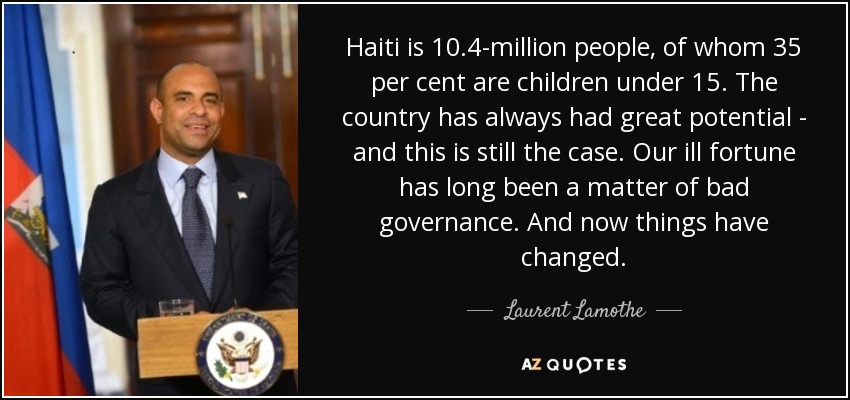 Haiti is 10.4-million people, of whom 35 per cent are children under 15. The country has always had great potential - and this is still the case. Our ill fortune has long been a matter of bad governance. And now things have changed. - Laurent Lamothe