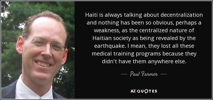 Haiti is always talking about decentralization and nothing has been so obvious, perhaps a weakness, as the centralized nature of Haitian society as being revealed by the earthquake. I mean, they lost all these medical training programs because they didn't have them anywhere else. - Paul Farmer