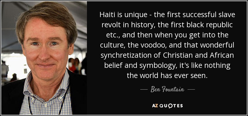 Haiti is unique - the first successful slave revolt in history, the first black republic etc., and then when you get into the culture, the voodoo, and that wonderful synchretization of Christian and African belief and symbology, it's like nothing the world has ever seen. - Ben Fountain