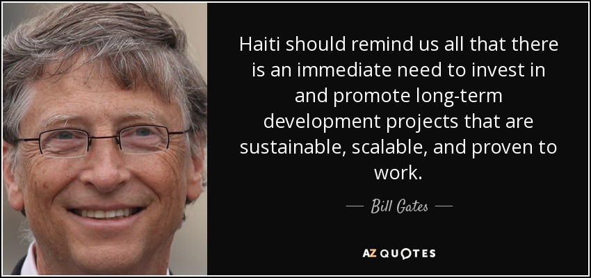 Haiti should remind us all that there is an immediate need to invest in and promote long-term development projects that are sustainable, scalable, and proven to work. - Bill Gates