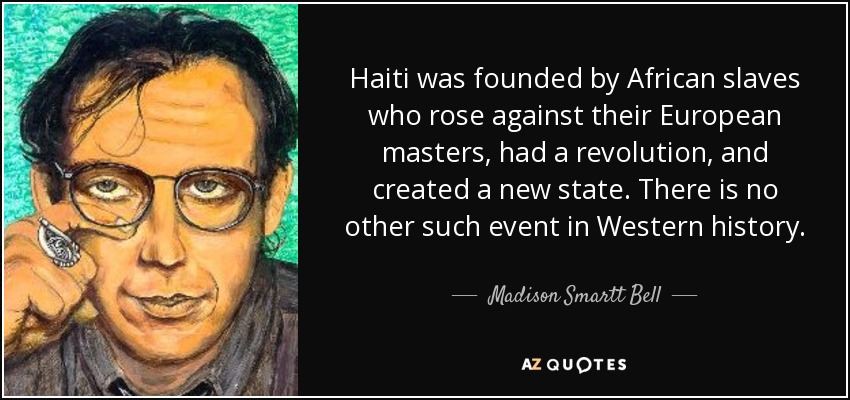 Haiti was founded by African slaves who rose against their European masters, had a revolution, and created a new state. There is no other such event in Western history. - Madison Smartt Bell