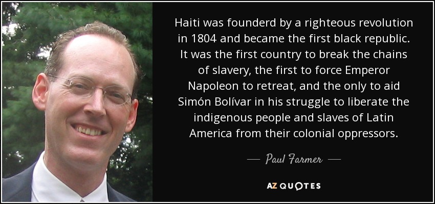 Haiti was founderd by a righteous revolution in 1804 and became the first black republic. It was the first country to break the chains of slavery, the first to force Emperor Napoleon to retreat, and the only to aid Simón Bolívar in his struggle to liberate the indigenous people and slaves of Latin America from their colonial oppressors. - Paul Farmer
