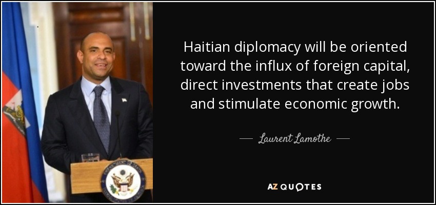 Haitian diplomacy will be oriented toward the influx of foreign capital, direct investments that create jobs and stimulate economic growth. - Laurent Lamothe