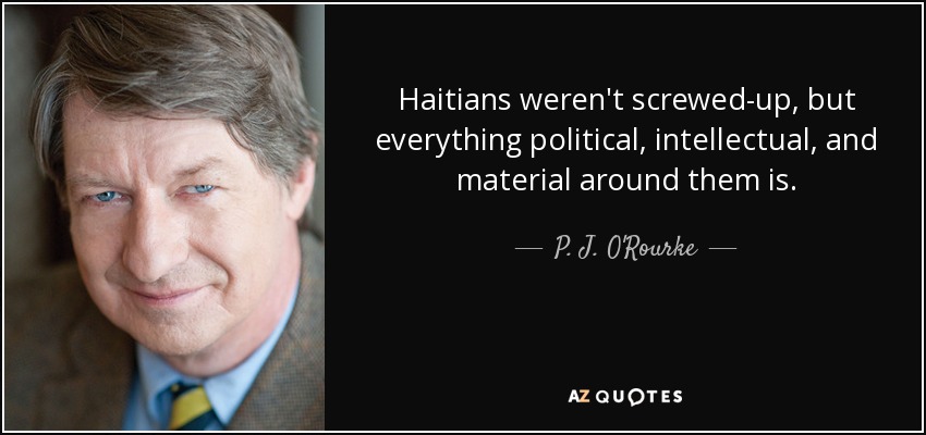 Haitians weren't screwed-up, but everything political, intellectual, and material around them is. - P. J. O'Rourke