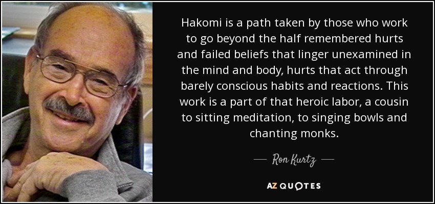 Hakomi is a path taken by those who work to go beyond the half remembered hurts and failed beliefs that linger unexamined in the mind and body, hurts that act through barely conscious habits and reactions. This work is a part of that heroic labor, a cousin to sitting meditation, to singing bowls and chanting monks. - Ron Kurtz