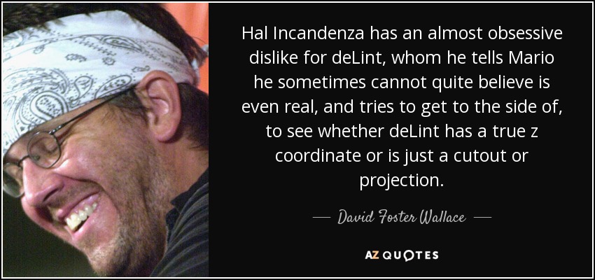 Hal Incandenza has an almost obsessive dislike for deLint, whom he tells Mario he sometimes cannot quite believe is even real, and tries to get to the side of, to see whether deLint has a true z coordinate or is just a cutout or projection. - David Foster Wallace