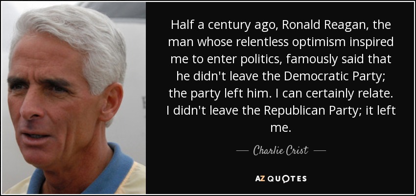 Half a century ago, Ronald Reagan, the man whose relentless optimism inspired me to enter politics, famously said that he didn't leave the Democratic Party; the party left him. I can certainly relate. I didn't leave the Republican Party; it left me. - Charlie Crist