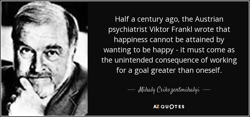 Half a century ago, the Austrian psychiatrist Viktor Frankl wrote that happiness cannot be attained by wanting to be happy - it must come as the unintended consequence of working for a goal greater than oneself. - Mihaly Csikszentmihalyi