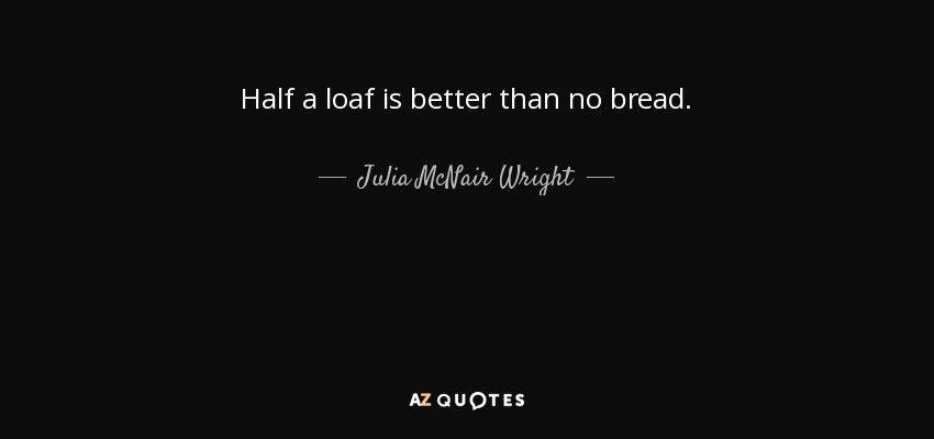 Half a loaf is better than no bread. - Julia McNair Wright