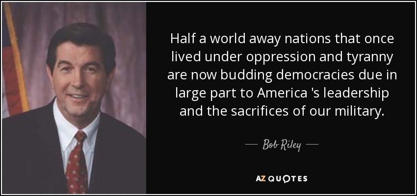 Half a world away nations that once lived under oppression and tyranny are now budding democracies due in large part to America 's leadership and the sacrifices of our military. - Bob Riley