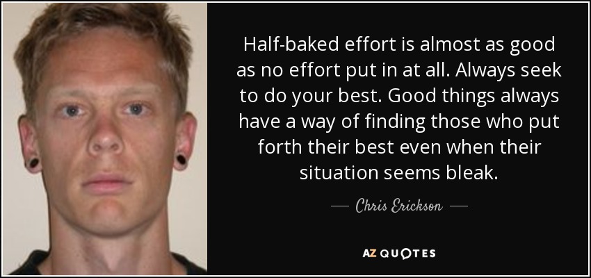 Half-baked effort is almost as good as no effort put in at all. Always seek to do your best. Good things always have a way of finding those who put forth their best even when their situation seems bleak. - Chris Erickson