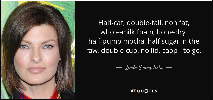 Half-caf, double-tall, non fat, whole-milk foam, bone-dry, half-pump mocha, half sugar in the raw, double cup, no lid, capp - to go. - Linda Evangelista