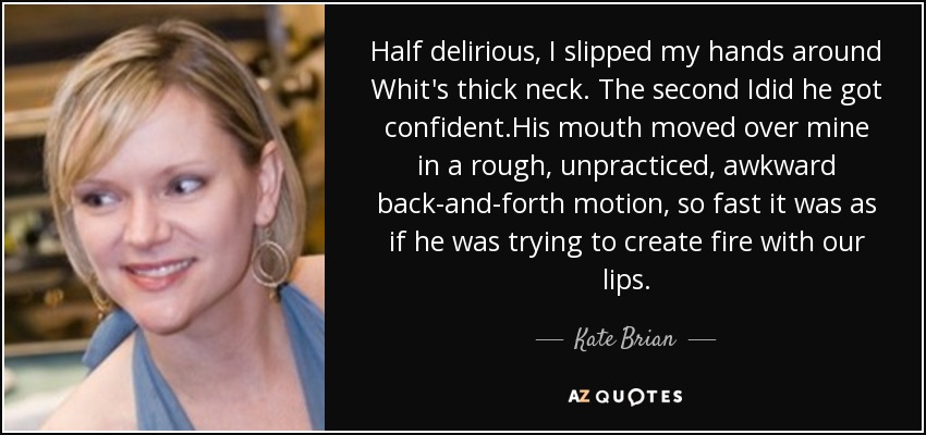 Half delirious, I slipped my hands around Whit's thick neck. The second Idid he got confident.His mouth moved over mine in a rough, unpracticed, awkward back-and-forth motion, so fast it was as if he was trying to create fire with our lips. - Kate Brian