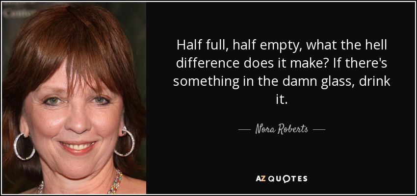 Half full, half empty, what the hell difference does it make? If there's something in the damn glass, drink it. - Nora Roberts