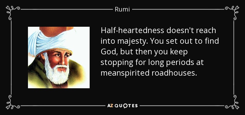Half-heartedness doesn't reach into majesty. You set out to find God, but then you keep stopping for long periods at meanspirited roadhouses. - Rumi