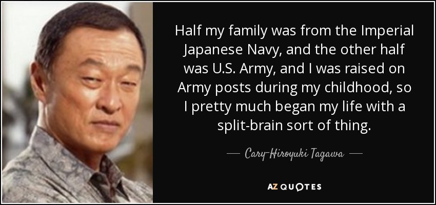Half my family was from the Imperial Japanese Navy, and the other half was U.S. Army, and I was raised on Army posts during my childhood, so I pretty much began my life with a split-brain sort of thing. - Cary-Hiroyuki Tagawa