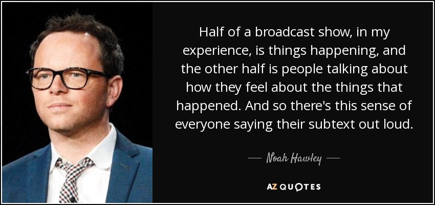 Half of a broadcast show, in my experience, is things happening, and the other half is people talking about how they feel about the things that happened. And so there's this sense of everyone saying their subtext out loud. - Noah Hawley