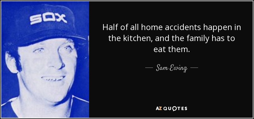 Half of all home accidents happen in the kitchen, and the family has to eat them. - Sam Ewing