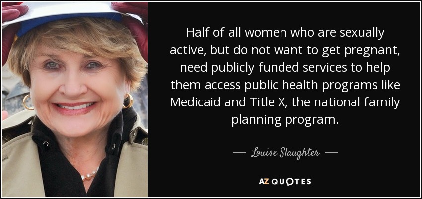 Half of all women who are sexually active, but do not want to get pregnant, need publicly funded services to help them access public health programs like Medicaid and Title X, the national family planning program. - Louise Slaughter