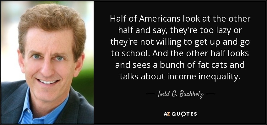 Half of Americans look at the other half and say, they're too lazy or they're not willing to get up and go to school. And the other half looks and sees a bunch of fat cats and talks about income inequality. - Todd G. Buchholz