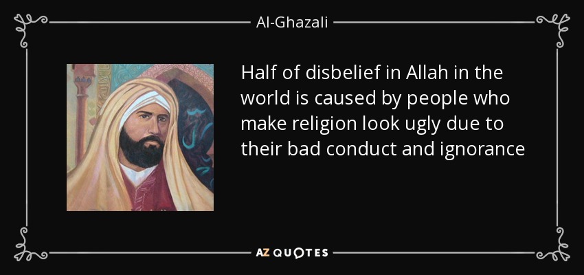 Half of disbelief in Allah in the world is caused by people who make religion look ugly due to their bad conduct and ignorance - Al-Ghazali
