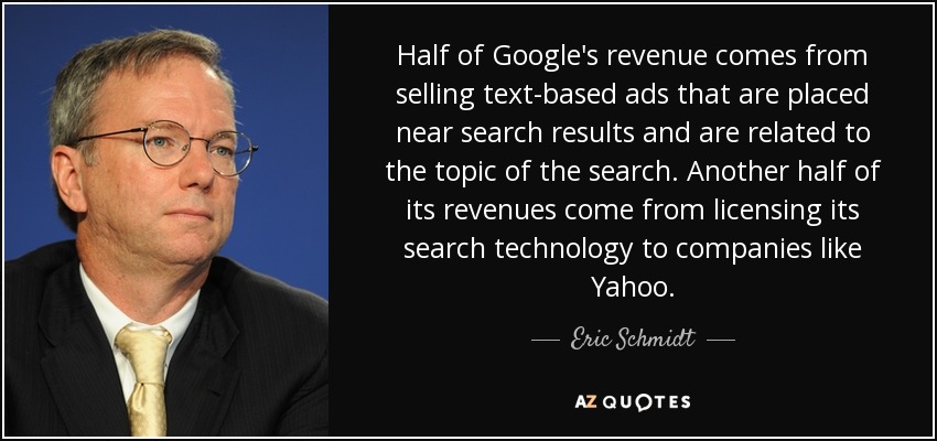 Half of Google's revenue comes from selling text-based ads that are placed near search results and are related to the topic of the search. Another half of its revenues come from licensing its search technology to companies like Yahoo. - Eric Schmidt