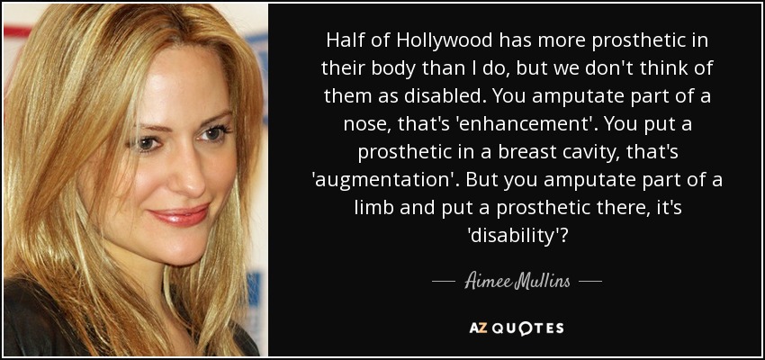 Half of Hollywood has more prosthetic in their body than I do, but we don't think of them as disabled. You amputate part of a nose, that's 'enhancement'. You put a prosthetic in a breast cavity, that's 'augmentation'. But you amputate part of a limb and put a prosthetic there, it's 'disability'? - Aimee Mullins