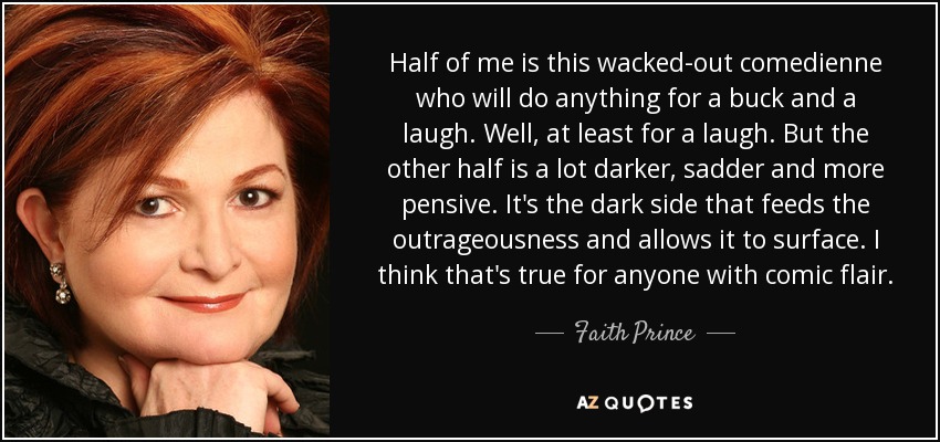 Half of me is this wacked-out comedienne who will do anything for a buck and a laugh. Well, at least for a laugh. But the other half is a lot darker, sadder and more pensive. It's the dark side that feeds the outrageousness and allows it to surface. I think that's true for anyone with comic flair. - Faith Prince