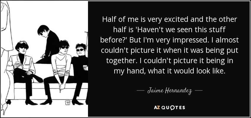 Half of me is very excited and the other half is 'Haven't we seen this stuff before?' But I'm very impressed. I almost couldn't picture it when it was being put together. I couldn't picture it being in my hand, what it would look like. - Jaime Hernandez